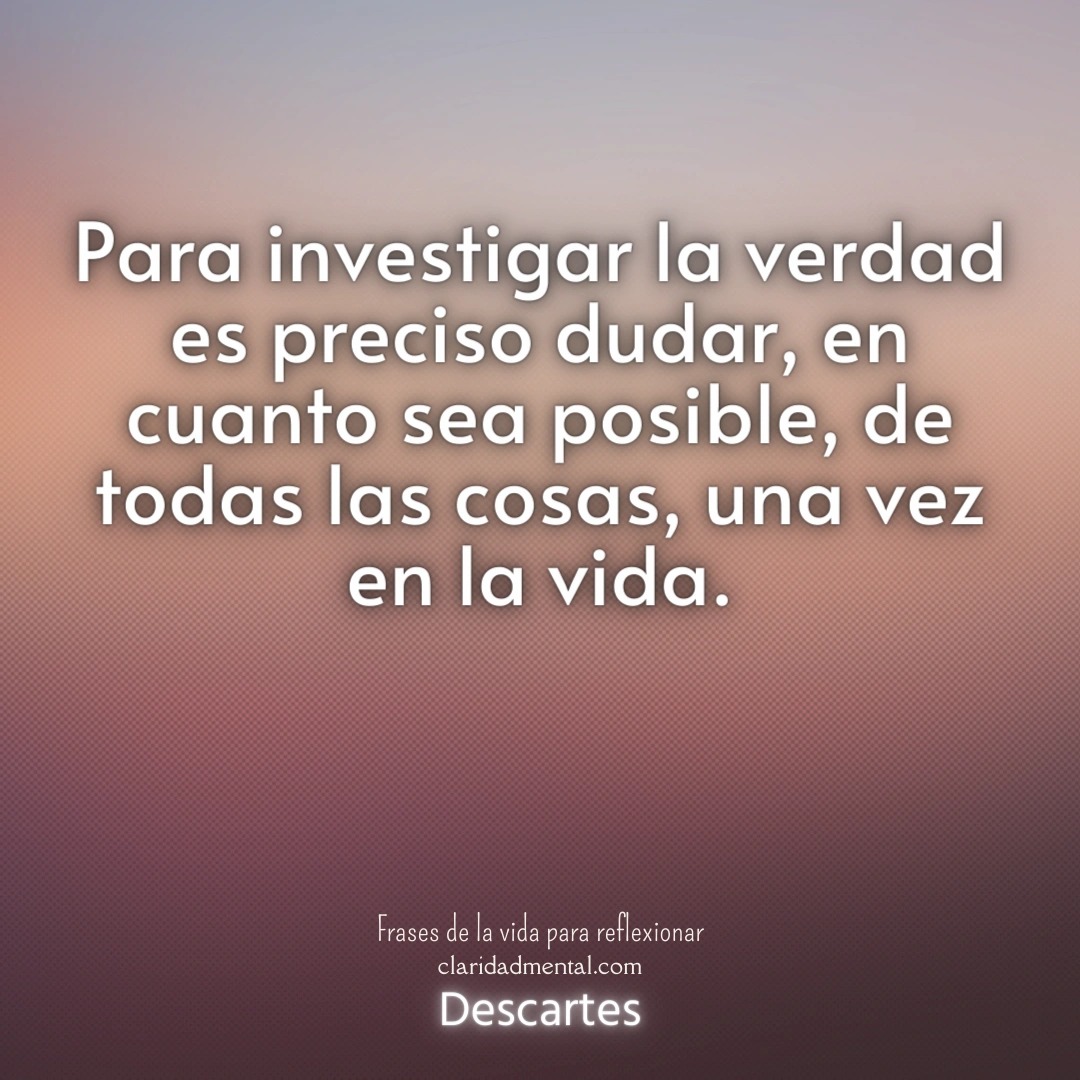 Descartes: Para investigar la verdad es preciso dudar, en cuanto sea posible, de todas las cosas, una vez en la vida.