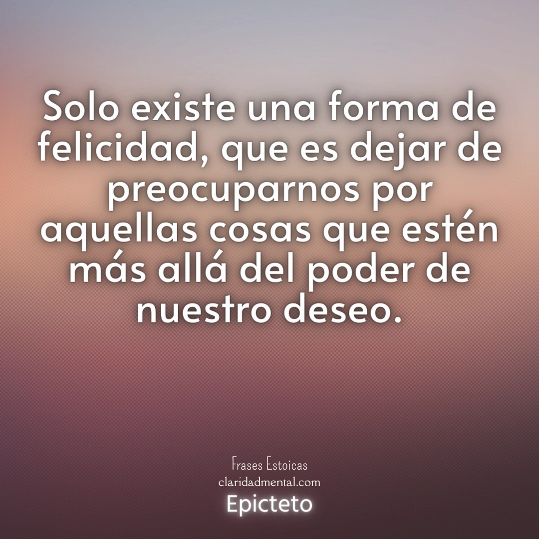 Epicteto: Solo existe una forma de felicidad, que es dejar de preocuparnos por aquellas cosas que estén más allá del poder de nuestro deseo.