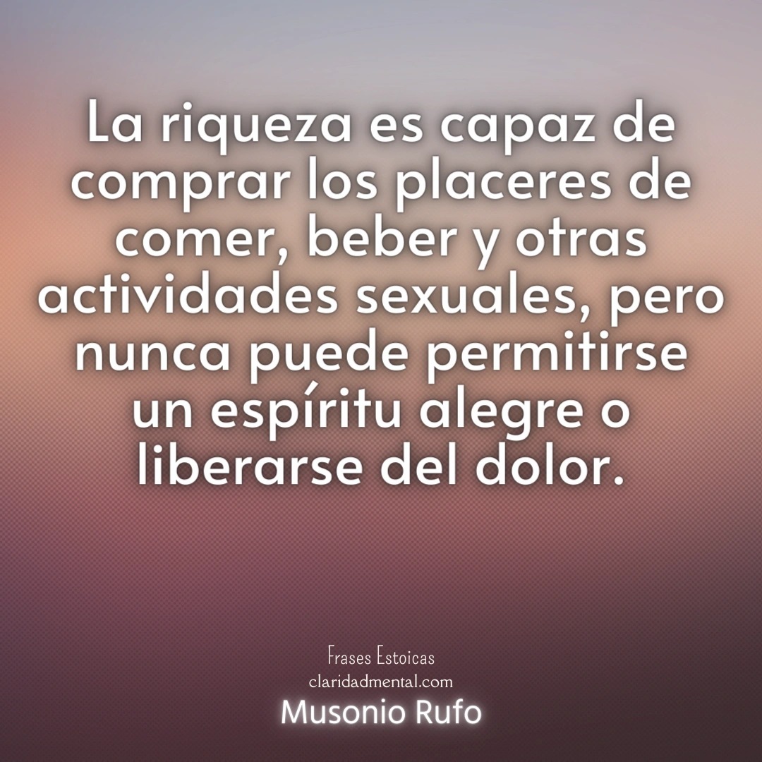Musonio Rufo: La riqueza es capaz de comprar los placeres de comer, beber y otras actividades sexuales, pero nunca puede permitirse un espíritu alegre o liberarse del dolor.