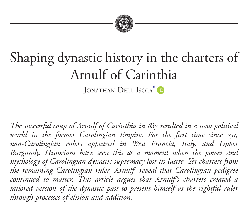 Title: "Shaping dynastic history in the charters of Arnulf of Carinthia." The abstract reads: The successful coup of Arnulf of Carinthia in 887 resulted in a new political world in the former Carolingian Empire. For the first time since 751, non-Carolingian rulers appeared in West Francia, Italy, and Upper Burgundy. Historians have seen this as a moment when the power and mythology of Carolingian dynastic supremacy lost its lustre. Yet charters from the remaining Carolingian ruler, Arnulf, reveal that Carolingian pedigree continued to matter. This article argues that Arnulf’s charters created a tailored version of the dynastic past to present himself as the rightful ruler through processes of elision and addition." 