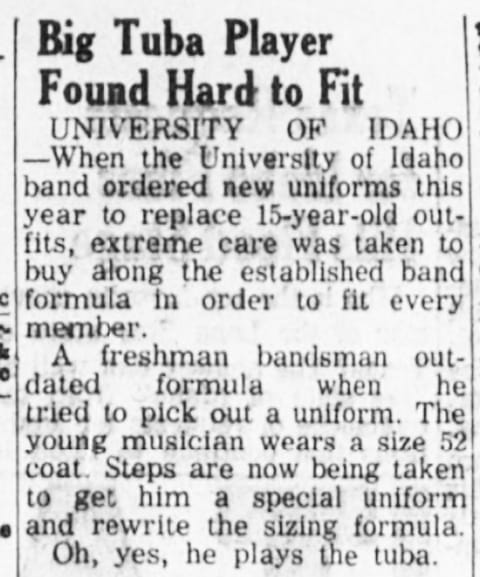 A newspaper story about a high school band member who is too big for regular uniforms. The punchline is he is a tuba player.