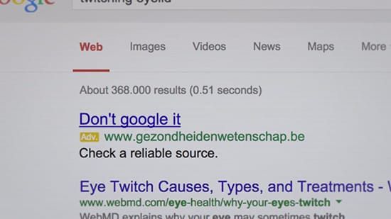 不要再Google了！！ 宣傳政府認證的線上醫療資訊，比利時網站購買民眾常在Google上查詢的醫療相關問題關鍵字，當民眾想要查詢自己或親友的醫療建議時就會出現，吸引民眾連結到擁有政府認證的醫療資訊網站查詢正確的資訊，網站上並有誇張Kuso的宣導影片，讓民眾印象深刻