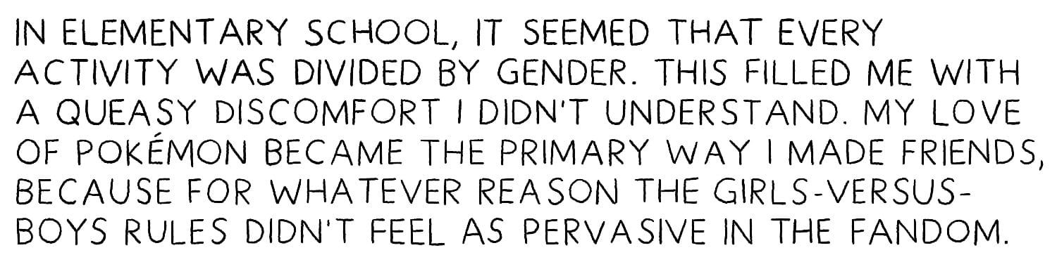 In elementary school, it seemed that every activity was divided by gender. This filled me with a queasy discomfort I didn’t understand. My love of Pokémon became the primary way I made friends, because for whatever reason the girls-versus-boys rules didn’t feel as pervasive in the fandom.