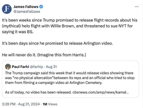 James Fallows Tweet on 8/31/24: It’s been weeks since Trump promised to release flight records about his (mythical) helo flight with Willie Brown, and threatened to sue NYT for saying it was BS.   It’s been days since he promised to release Arlington video.   He will never do it. (Imagine this from Harris.)