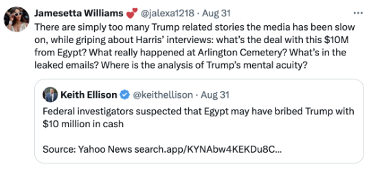 Jamesetta Williams Tweet on August 31, 2024: There are simply too many Trump related stories the media has been slow on, while griping about Harris’ interviews: what’s the deal with this $10M from Egypt? What really happened at Arlington Cemetery? What’s in the leaked emails? Where is the analysis of Trump’s mental acuity?
