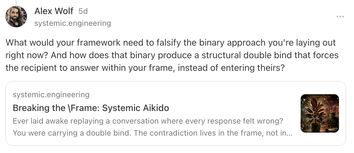 Alex Wolf: What would your framework need to falsify the binary approach you're laying out right now? And how does that binary produce a structural double bind that forces the recipient to answer within your frame, instead of entering theirs? (Link to the Systemic Aikido essay.)