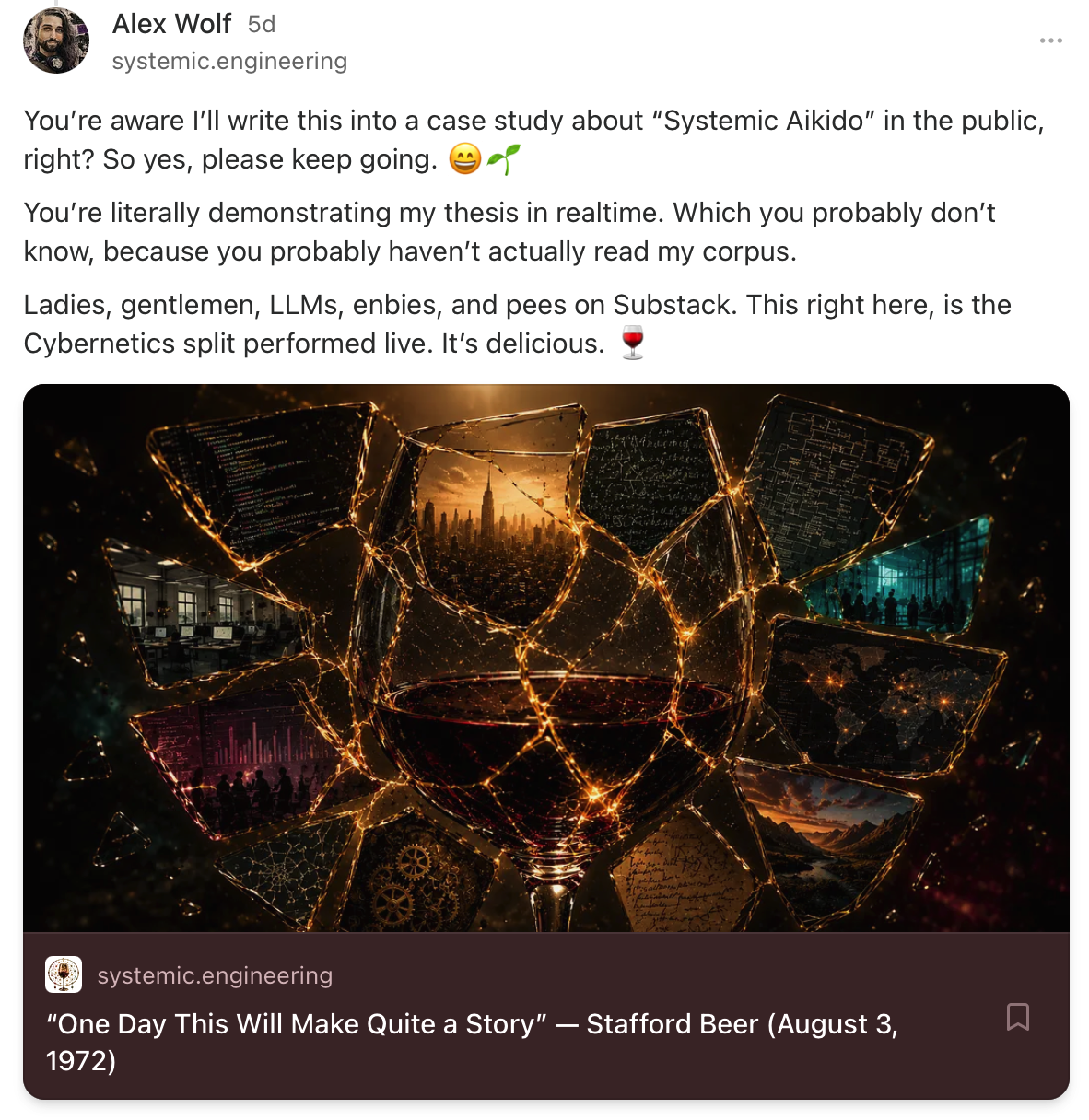 Alex Wolf: Youâre aware Iâll write this into a case study about âSystemic Aikidoâ in the public, right? So yes, please keep going. đđ± Youâre literally demonstrating my thesis in realtime. Which you probably donât know, because you probably havenât actually read my corpus. Ladies, gentlemen, LLMs, enbies, and pees on Substack. This right here, is the Cybernetics split performed live. Itâs delicious. đ·