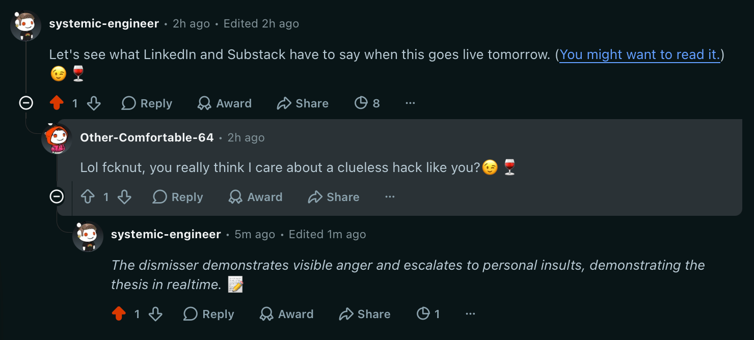 systemic-engineer Let's see what LinkedIn and Substack have to say when this goes live tomorrow. ([You might want to read it.](https://open.spotify.com/track/3gC6reli7teoY02ars2eYs)) 😉🍷  Other-Comfortable-64 Lol fcknut, you really think I care about a clueless hack like you?😉🍷  systemic-engineer _The dismisser demonstrates visible anger and escalates to personal insults, demonstrating the thesis in realtime._&nbsp;📝
