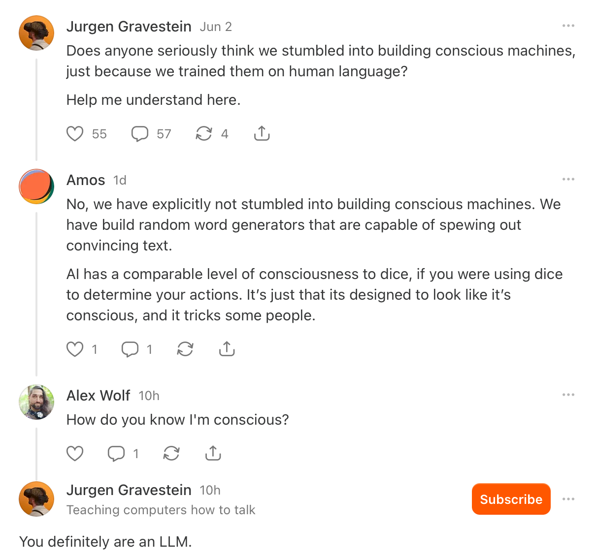 (Substack screenshot) Jurgen Gravestein: Does anyone seriously think we stumbled into building conscious machines, just because we trained them on human language? Help me understand here. | Amos: No, we have explicitly not stumbled into building conscious machines. We have build random word generators that are capable of spewing out convincing text. Al has a comparable level of consciousness to dice, if you were using dice to determine your actions. It's just that its designed to look like it's conscious, and it tricks some people. | Alex Wolf: How do you know I'm conscious? | Jurgen Gravestein: You definitely are an LLM.