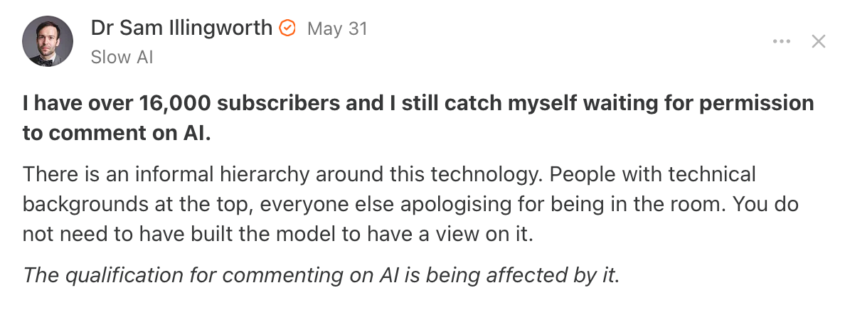 (Substack Screenshot) Dr Sam Illingworth: I have over 16,000 subscribers and I still catch myself waiting for permission to comment on Al. There is an informal hierarchy around this technology. People with technical backgrounds at the top, everyone else apologising for being in the room. You do not need to have built the model to have a view on it. The qualification for commenting on Al is being affected by it.