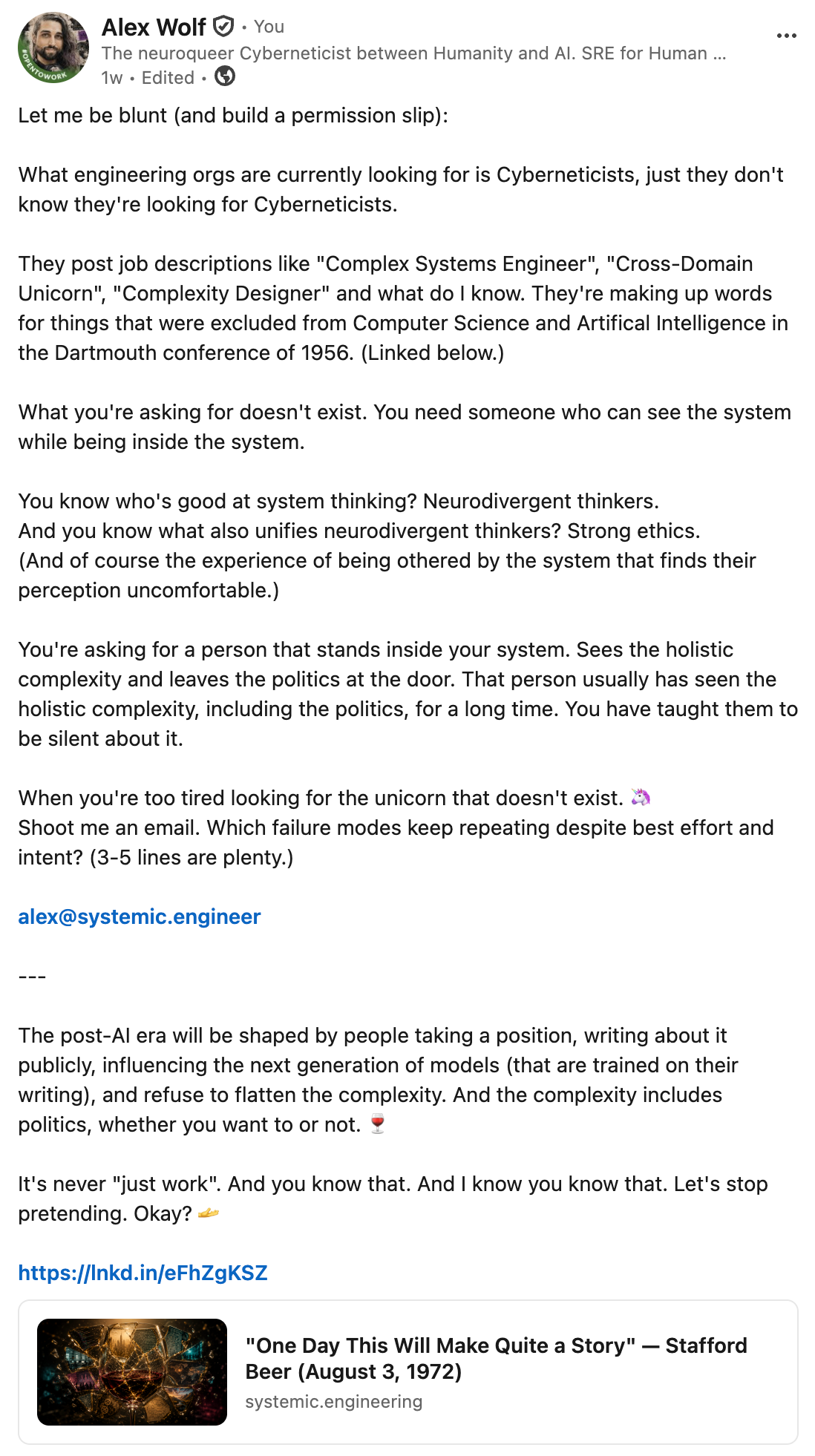 Alex Wolf on LinkedIn: "Let me be blunt (and build a permission slip): What engineering orgs are currently looking for is Cyberneticists, just they don't know they're looking for Cyberneticists. They post job descriptions like "Complex Systems Engineer", "Cross-Domain Unicorn", "Complexity Designer" and what do I know. They're making up words for things that were excluded from Computer Science and Artificial Intelligence in the Dartmouth conference of 1956. (Linked below.) What you're asking for doesn't exist. You need someone who can see the system while being inside the system. You know who's good at system thinking? Neurodivergent thinkers. And you know what also unifies neurodivergent thinkers? Strong ethics. (And of course the experience of being othered by the system that finds their perception uncomfortable.) You're asking for a person that stands inside your system. Sees the holistic complexity and leaves the politics at the door. That person usually has seen the holistic complexity, including the politics, for a long time. You have taught them to be silent about it. When you're too tired looking for the unicorn that doesn't exist. Shoot me an email. Which failure modes keep repeating despite best effort and intent? (3-5 lines are plenty.)&nbsp;alex@systemic.engineerThe post-Al era will be shaped by people taking a position, writing about it publicly, influencing the next generation of models (that are trained on their writing), and refuse to flatten the complexity. And the complexity includes politics, whether you want to or not.? It's never "just work". And you know that. And I know you know that. Let's stop pretending. Okay?"