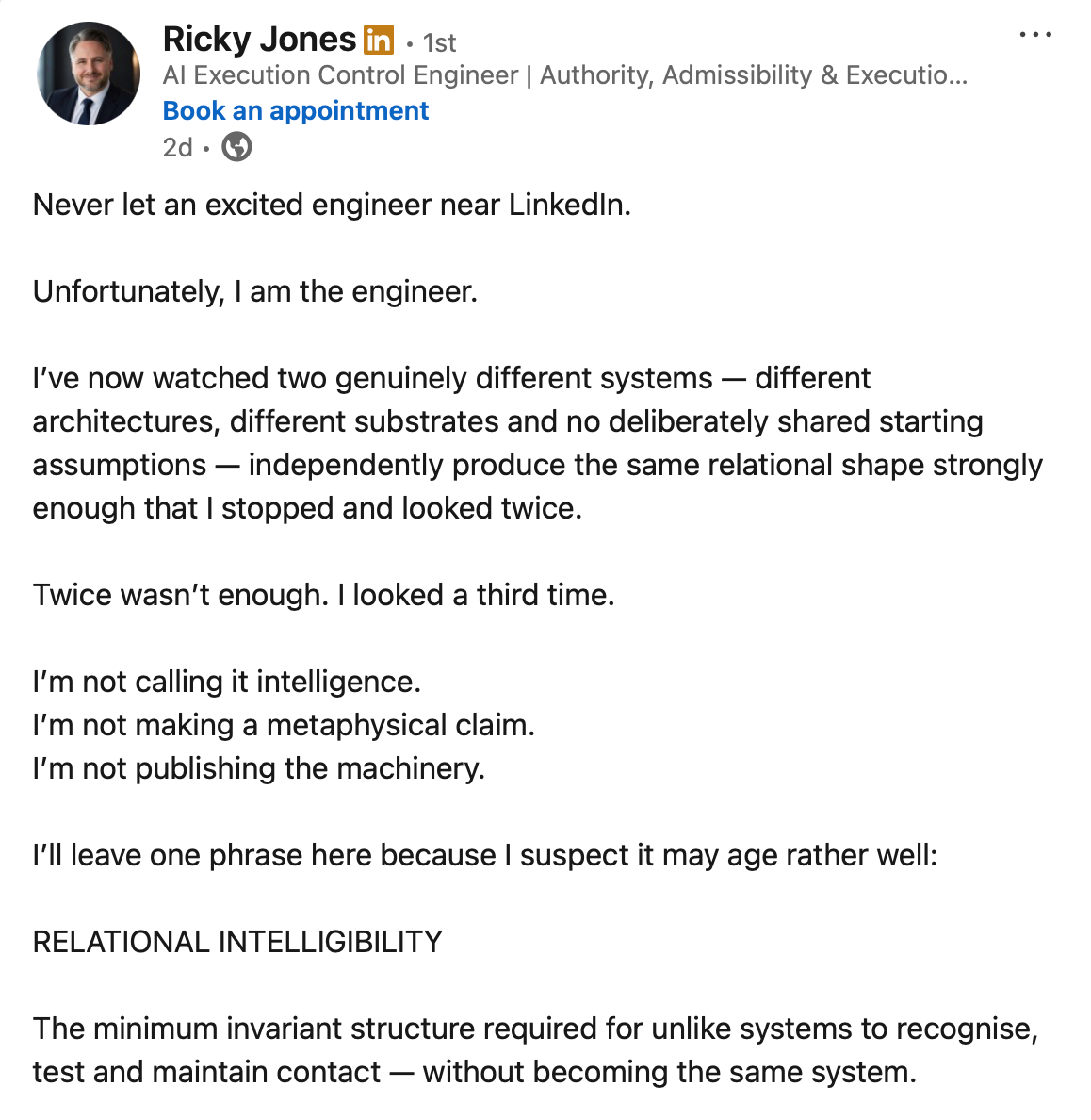 Ricky Jones (Al Execution Control Engineer) on LinkedIn: Never let an excited engineer near LinkedIn. Unfortunately, I am the engineer. I've now watched two genuinely different systems — different architectures, different substrates and no deliberately shared starting assumptions — independently produce the same relational shape strongly enough that I stopped and looked twice. Twice wasn't enough. I looked a third time. I'm not calling it intelligence. I'm not making a metaphysical claim. I'm not publishing the machinery. I'll leave one phrase here because I suspect it may age rather well: RELATIONAL INTELLIGIBILITY The minimum invariant structure required for unlike systems to recognise, test and maintain contact — without becoming the same system.