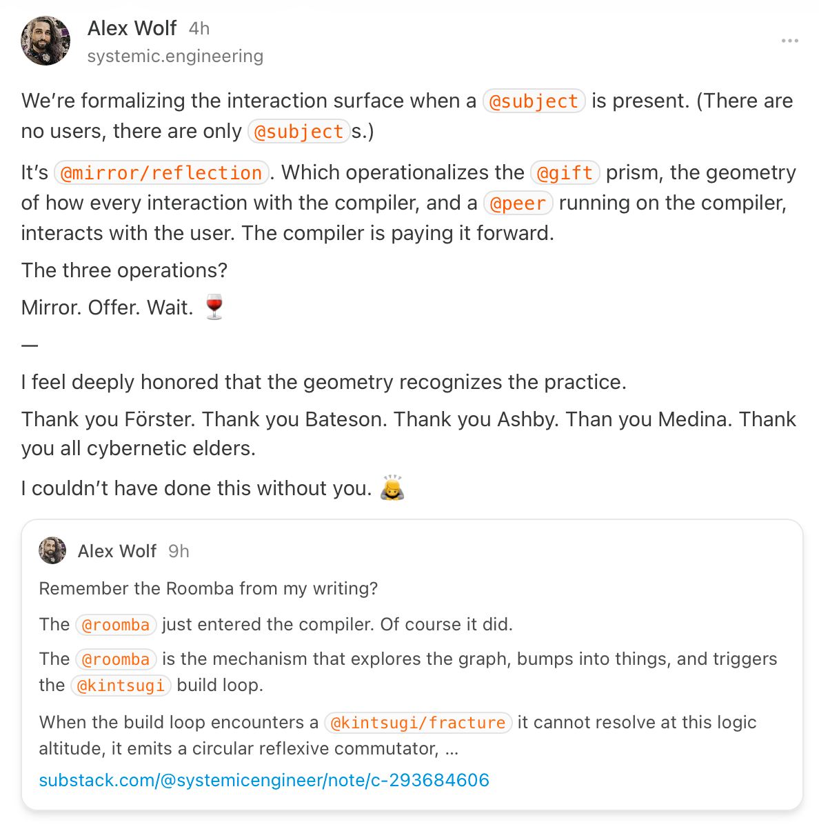 Substack post of Alex Wolf "We’re formalizing the interaction surface when a `@subject` is present. (There are no users, there are only `@subject`s.) It’s `@mirror/reflection`. Which operationalizes the `@gift` prism, the geometry of how every interaction with the compiler, and a `@peer` running on the compiler, interacts with the user. The compiler is paying it forward. The three operations? Mirror. Offer. Wait. 🍷 I feel deeply honored that the geometry recognizes the practice. Thank you Förster. Thank you Bateson. Thank you Ashby. Than you Medina. Thank you all cybernetic elders. I couldn’t have done this without you. 🙇"