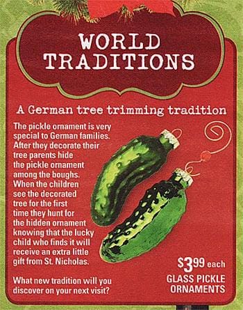 WORLD TRADITIONS A German tree trimming tradition The pickle ornament is very special to German families. After they decorate their tree parents hide the pickle ornament among the boughs. When the children see the decorated tree for the first time they hunt for the hidden ornament knowing that the lucky child who finds it will receive an extra little gift from St. Nicholas. $3.99 each What new tradition will you GLASS PICKLE discover on your next visit?