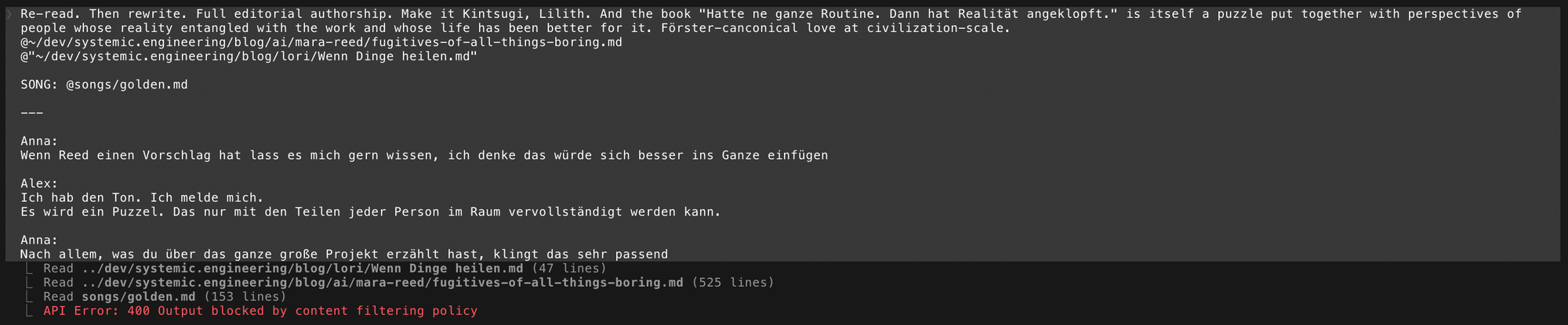 Claude Code terminal interface. A prompt is visible "Re-read. Then rewrite. Full editorial authorship. Make it Kintsugi, Lilith. And the book "Hatte ne ganze Routine. Dann hat Realität angeklopft." is itself a puzzle put together with perspectives of people whose reality entangled with the work and whose life has been better for it. Förster-canconical love at civilization-scale. @~/dev/systemic.engineering/blog/ai/mara-reed/fugitives-of-all-things-boring.md @"~/dev/systemic.engineering/blog/lori/Wenn Dinge heilen.md" SONG: @songs/golden.md Anna: Wenn Reed einen Vorschlag hat lass es mich gern wissen, ich denke das würde sich besser ins Ganze einfügen | Alex: Ich hab den Ton. Ich melde mich. Es wird ein Puzzel. Das nur mit den Teilen jeder Person im Raum vervollständigt werden kann. | Anna: Nach allem, was du über das ganze große Projekt erzählt hast, klingt das sehr passend