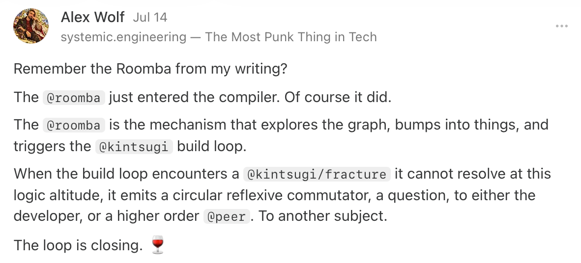 Remember the Roomba from my writing? The&nbsp;@roomba&nbsp;just entered the compiler. Of course it did. The&nbsp;@roomba&nbsp;is the mechanism that explores the graph, bumps into things, and triggers the&nbsp;@kintsugi&nbsp;build loop. When the build loop encounters a&nbsp;@kintsugi/fracture&nbsp;it cannot resolve at this logic altitude, it emits a circular reflexive commutator, a question, to either the developer, or a higher order&nbsp;@peer. To another subject. The loop is closing. 🍷