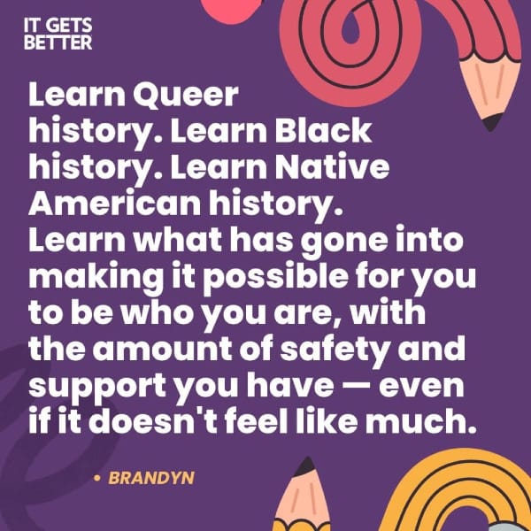 "Learn Queer history. Learn Black history. Learn Native American history. Learn what has gone into making it possible for you to be who you are, with the amount of safety and support you have--even if it doesn't feel like much." -Brandyn, from It Gets Better