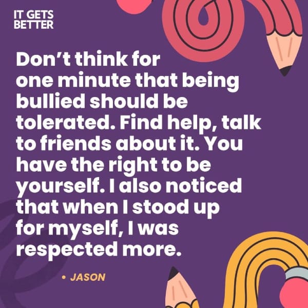 "Don't think for one minute that being bullied should be tolerated. Find help, talk to friends about it. You have the right to be yourself. I also noticed that when I stood up for myself, I was respected more." -Jason, from It Gets Better