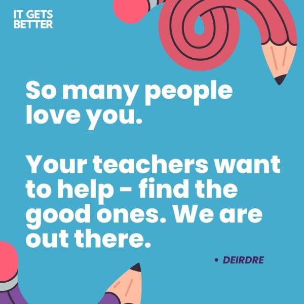 "So many people love you. Your teachers want to help-find the good ones. We are out there." -Deirdre, from It Gets Better