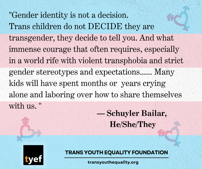 Quote from Schuyler Bailar, trans athlete, educator, author, & LGBTQ+ advocate: "Gender identity is not a decision. Trans children do not DECIDE they are transgender, they decide to tell you. And what immense courage that often requires, especially in a world rife with violent transphobia and strict gender stereotypes and expectations...Many kids will have spent months or years crying along and laboring over how to share themselves with us."