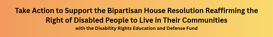 Take Action to Support the Bipartisan House Resolution Reaffirming the Right of Disabled People to Live in Their Communities with the Disability Rights Education and Defense Fund