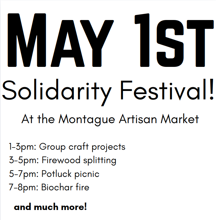May 1st Solidarity Festival! At the Montague Artisan Market. 1-3pm: Group craft projects. 3-5pm: Firewood splitting. 5-7pm Potluck picnic. 7-8pm Biochar fire