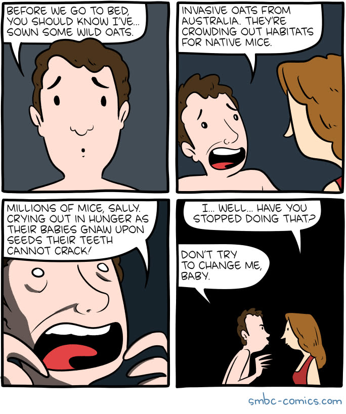 A four-panel comic from smbc-comics.com. A man tells his partner "Before we go to bed, you should know I've... sown some wild oats. Invasive oats from Australia. They're crowding out habitats for native mice. Millions of mice, Sally. Crying out in hunger as their babies gnaw upon seeds their teeth cannot crack! Sally responds "I... Well... Have you stopped doing that?" The man replies "Don't try to change me, baby."