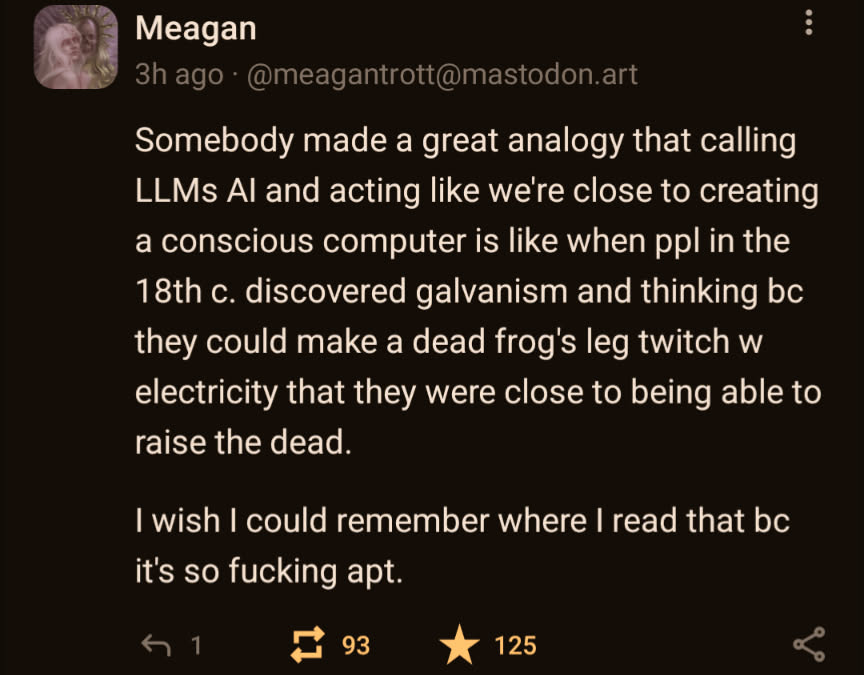 Mastodon post from user @meagantrott@mastodon.art: "Somebody made a great analogy that calling LLMs AI and acting like we're close to creating a consious computer is like when people in the 18th century discovered galvanism and thinking because they could make a dead frog's leg twitch with electricity that they were close to being able to raise the dead. I wish I could remember where I read that because it's so fucking apt.
