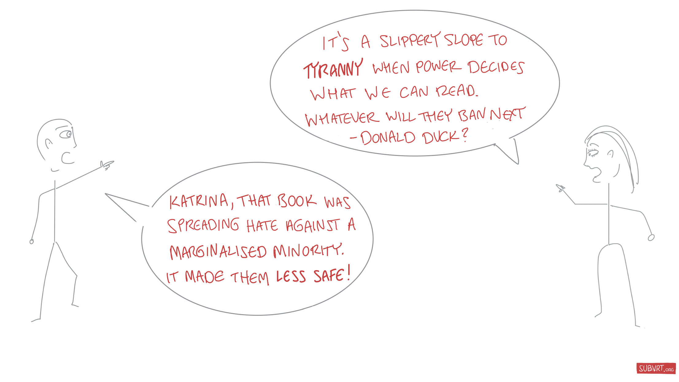 Katrina: “It’s a slippery slope to tyranny when power decides what we can read. Whatever will they ban next – Donald Duck?” Jon: “Katrina, that book was spreading hate against a marginalised minority. It made them less safe!"