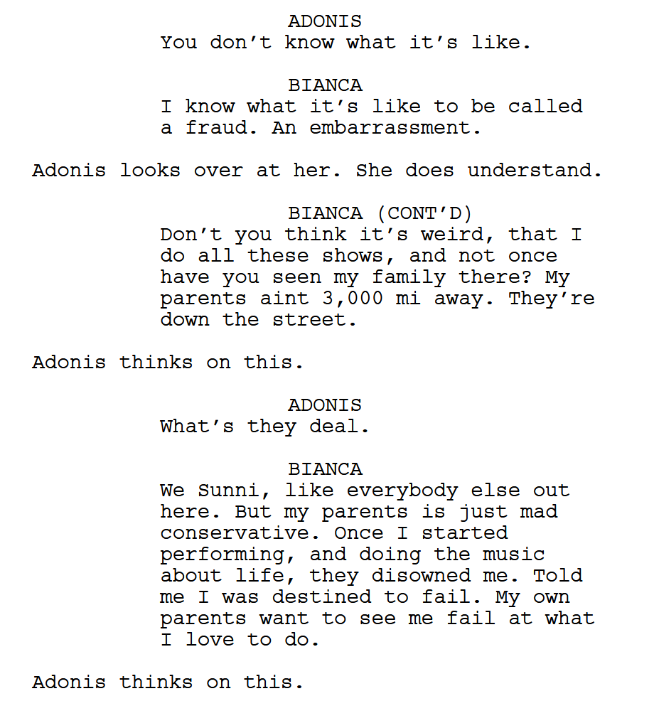 ADONIS: "You don’t know what it’s like." BIANCA: "I know what it’s like to be called a fraud. An embarrassment." Adonis looks over at her. She does understand. BIANCA (CONT’D): "Don’t you think it’s weird, that I do all these shows, and not once have you seen my family there? My parents aint 3,000 mi away. They’re down the street." Adonis thinks on this. ADONIS: "What’s they deal." BIANCA: "We Sunni, like everybody else out here. But my parents is just mad conservative. Once I started performing, and doing the music about life, they disowned me. Told me I was destined to fail. My own parents want to see me fail at what I love to do." Adonis thinks on this.