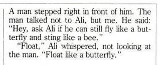 A man stepped right in front of him. The man talked not to Ali, but me. He said "Hey, ask Ali if he can still fly like a butterfly and sting like a bee." "Float," Ali whispered, not looking at the man. "Float like a butterfly."
