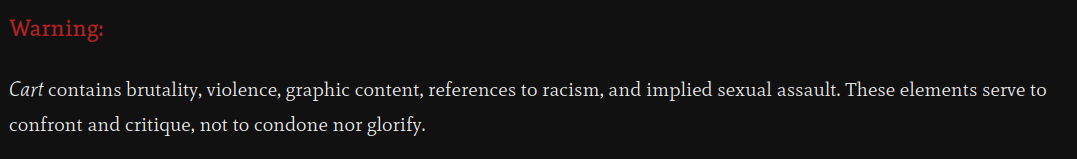 A content warning for Cart: "Cart contains brutality, violence, graphic content, references to racism, and implied sexual assault of a young person. These elements serve to confront and critique, not to condone nor glorify."