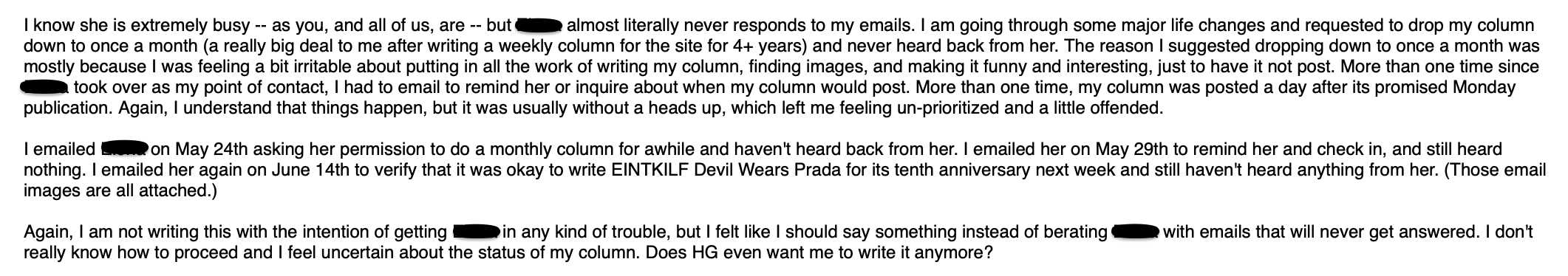 An email that reads, "I know she is extremely busy - as you, and all of us, are -- but e almost literally never responds to my emails. I am going through some major life changes and requested to drop my column down to once a month (a really big deal to me after writing a weekly column for the site for 4+ years) and never heard back from her. The reason I suggested dropping down to once a month was mostly because I was feeling a bit irritable about putting in all the work of writing my column, finding images, and making it funny and interesting, just to have it not post. More than one time since a took over as my point of contact, I had to email to remind her or inquire about when my column would post. More than one time, my column was posted a day after its promised Monday publication. Again, I understand that things happen, but it was usually without a heads up, which left me feeling un-prioritized and a little offended. I emailed Pon May 24th asking her permission to do a monthly column for awhile and haven't heard back from her. I emailed her on May 29th to remind her and check in, and still heard nothing. I emailed her again on June 14th to verify that it was okay to write EINTKILF Devil Wears Prada for its tenth anniversary next week and still haven't heard anything from her. (Those email images are all attached.) Again, I am not writing this with the intention of getting any kind of trouble, but I felt like I should sav something instead of berating with emails that will never get answered. I don't really know how to proceed and I feel uncertain about the status of my column. Does HG even want me to write it anymore?'