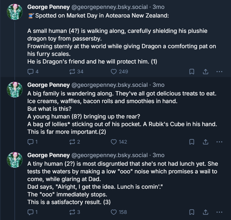 Image of three of George Penny's skeets. Spotted on Market Day in Aotearoa New Zealand: A small human (4?) is walking along, carefully shielding his plushie dragon toy from passersby. Frowning sternly at the world while giving Dragon a comforting pat on his furry scales. He is Dragon's friend and he will protect him. (1) A big family is wandering along. They've all got delicious treats to eat. Ice creams, waffles, bacon rolls and smoothies in hand. But what is this?A young human (8?) bringing up the rear? A bag of lollies* sticking out of his pocket. A Rubik's Cube in his hand. This is far more important.(2) A tiny human (2?) is most disgruntled that she's not had lunch yet. She tests the waters by making a low "ooo" noise which promises a wail to come, while glaring at Dad. Dad says, "Alright, I get the idea. Lunch is comin'."The "ooo" immediately stops. This is a satisfactory result. (3) All text in image included in alt text.