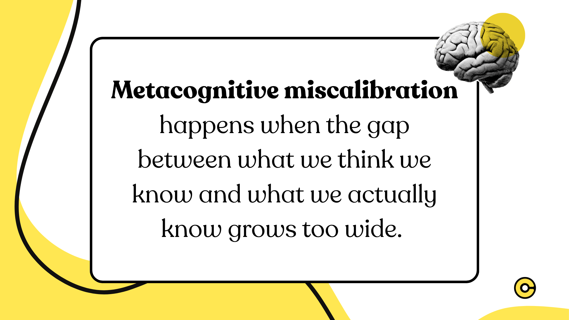 Metacognitive miscalibration happens when the gap between what we think we know and what we actually know grows too wide. 