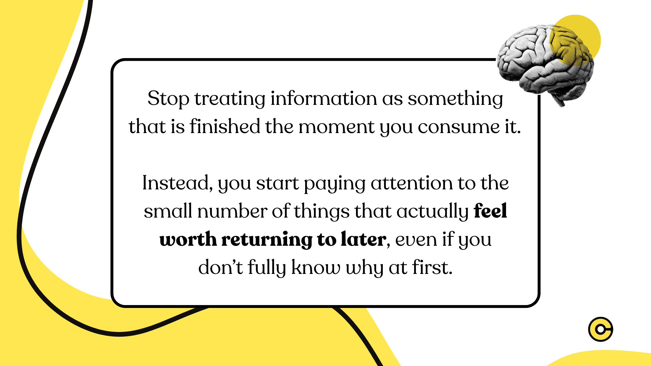 Stop treating information as something that is finished the moment you consume it.   Instead, you start paying attention to the small number of things that actually feel worth returning to later, even if you don’t fully know why at first.
