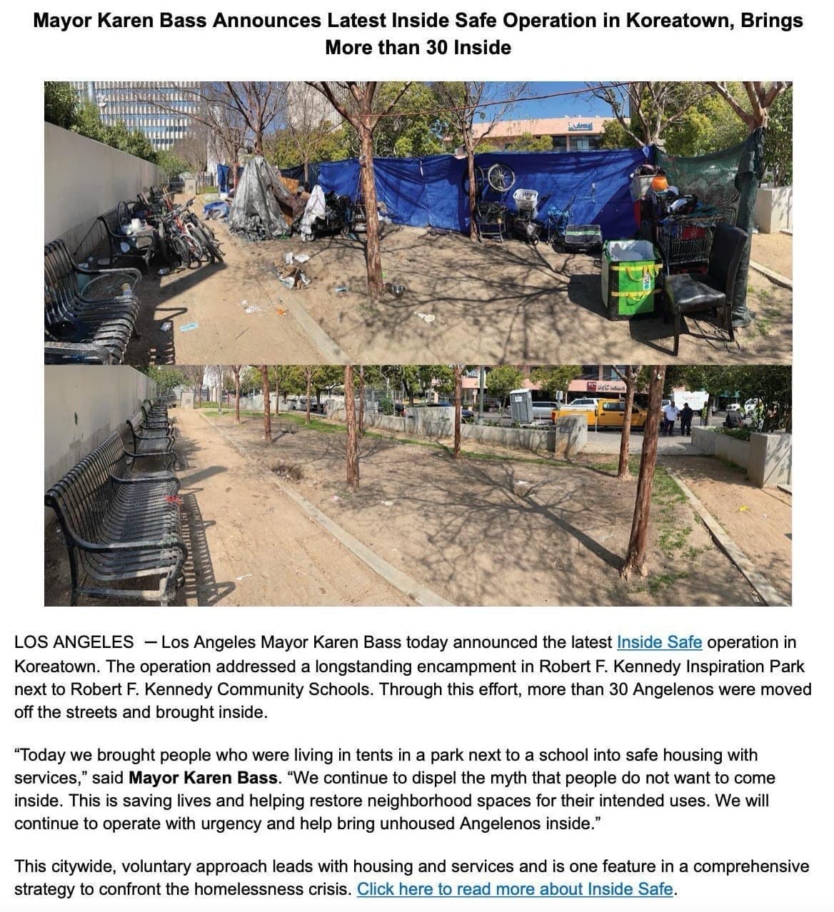 Los Angeles Mayor Karen Bass today announced the latest Inside Safe operation in Koreatown. The operation addressed a longstanding encampment in Robert F. Kennedy Inspiration Park next to Robert F. Kennedy Community Schools. Through this effort, more than 30 Angelenos were moved off the streets and brought inside. "Today we brought people who were living in tents in a park next to a school into safe housing with services," said Mayor Karen Bass. "We continue to dispel the myth that people do not want to come inside. This is saving lives and helping restore neighborhood spaces for their intended uses. We will continue to operate with urgency and help bring unhoused Angelenos inside." This citywide, voluntary approach leads with housing and services and is one feature in a comprehensive strategy to confront the homelessness crisis. Click here to read more about Inside Safe.