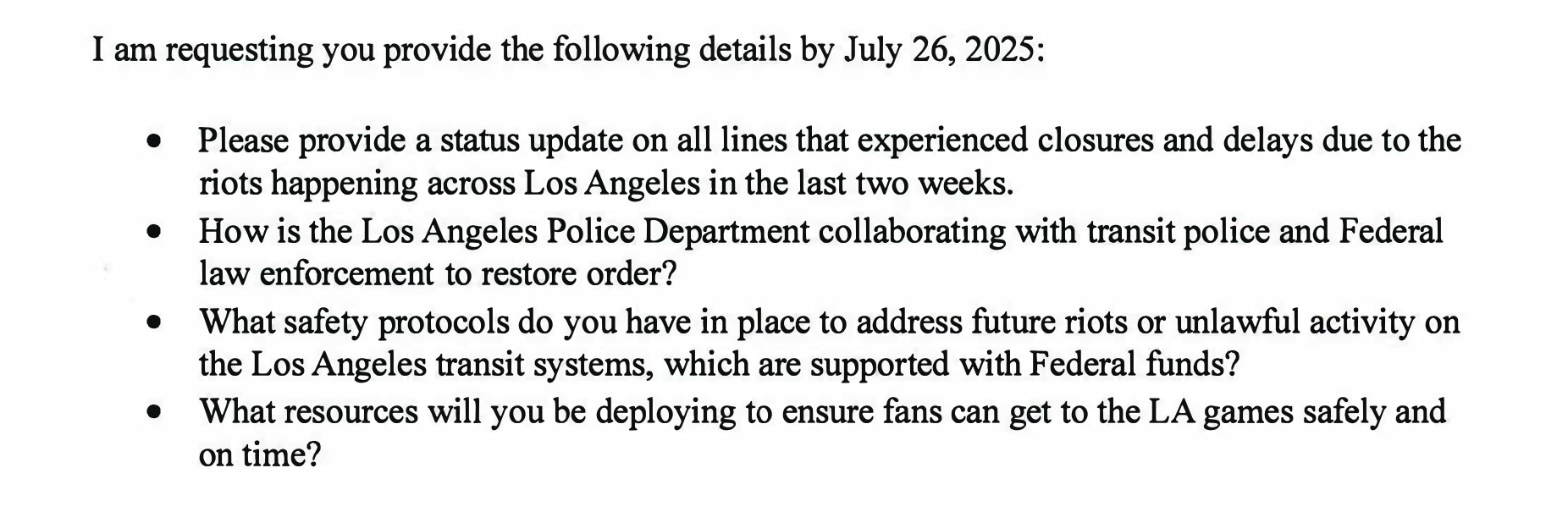 I am requesting you provide the following details by July 26, 2025: • • • • Sincerely, Please provide a status update on all lines that experienced closures and delays due to the riots happening across Los Angeles in the last two weeks. How is the Los Angeles Police Department collaborating with transit police and Federal law enforcement to restore order? What safety protocols do you have in place to address future riots or unlawful activity on the Los Angeles transit systems, which are supported with Federal funds? What resources will you be deploying to ensure fans can get to the LA games safely and on time?
