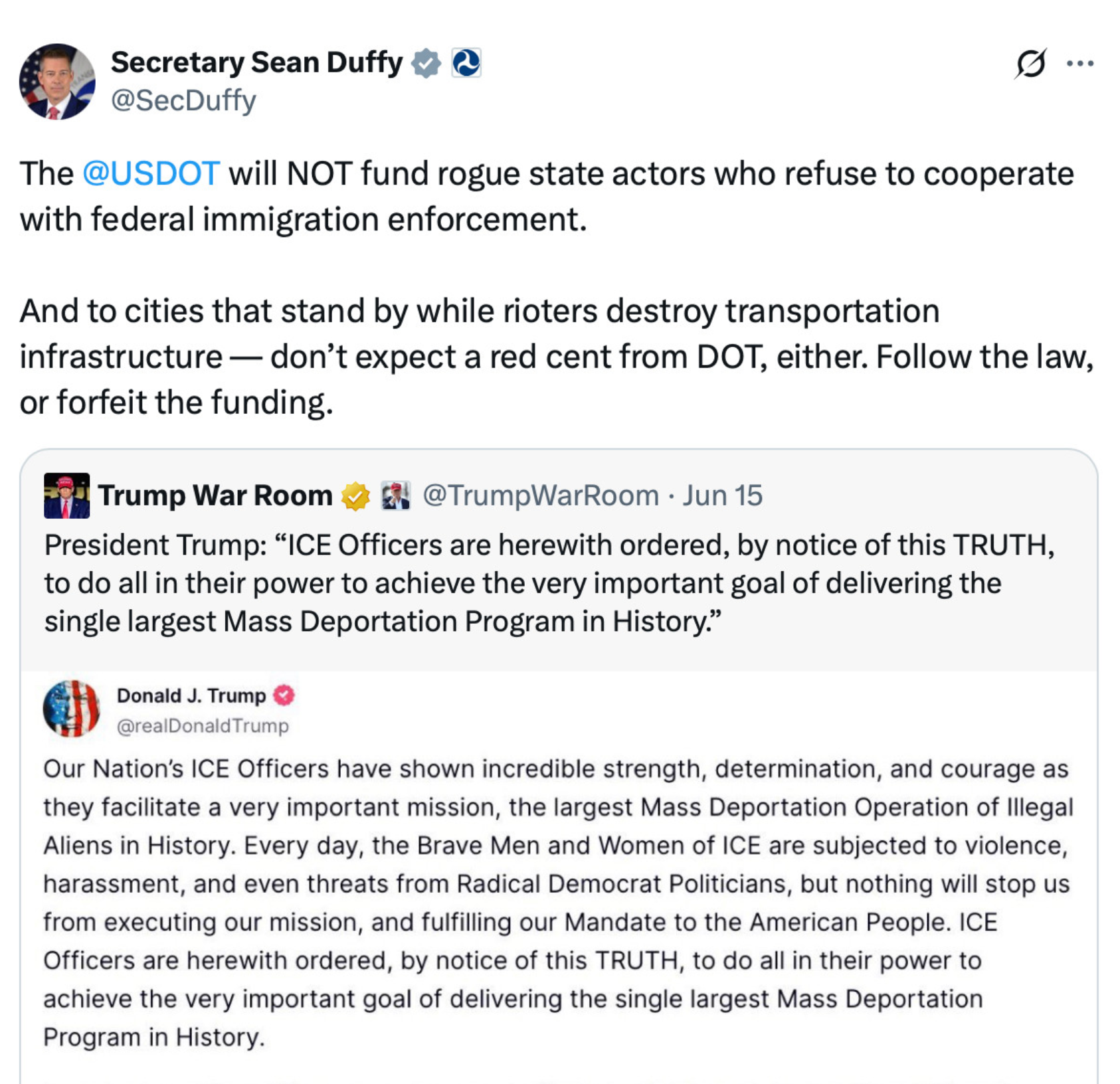 Secretary Sean Duffy ! @ @SecDuffy 0... The @USDOT will NOT fund rogue state actors who refuse to cooperate with federal immigration enforcement. And to cities that stand by while rioters destroy transportation infrastructure — don't expect a red cent from DOT, either. Follow the law, or forfeit the funding. Trump War Room @TrumpWarRoom • Jun 15 President Trump: "ICE Officers are herewith ordered, by notice of this TRUTH, to do all in their power to achieve the very important goal of delivering the single largest Mass Deportation Program in History." Donald J. Trump @realDonald Trump Our Nation's ICE Officers have shown incredible strength, determination, and courage as they facilitate a very important mission, the largest Mass Deportation Operation of Illegal Aliens in History. Every day, the Brave Men and Women of ICE are subjected to violence, harassment, and even threats from Radical Democrat Politicians, but nothing will stop us from executing our mission, and fulfilling our Mandate to the American People. ICE Officers are herewith ordered, by notice of this TRUTH, to do all in their power to achieve the very important goal of delivering the single largest Mass Deportation Program in History.