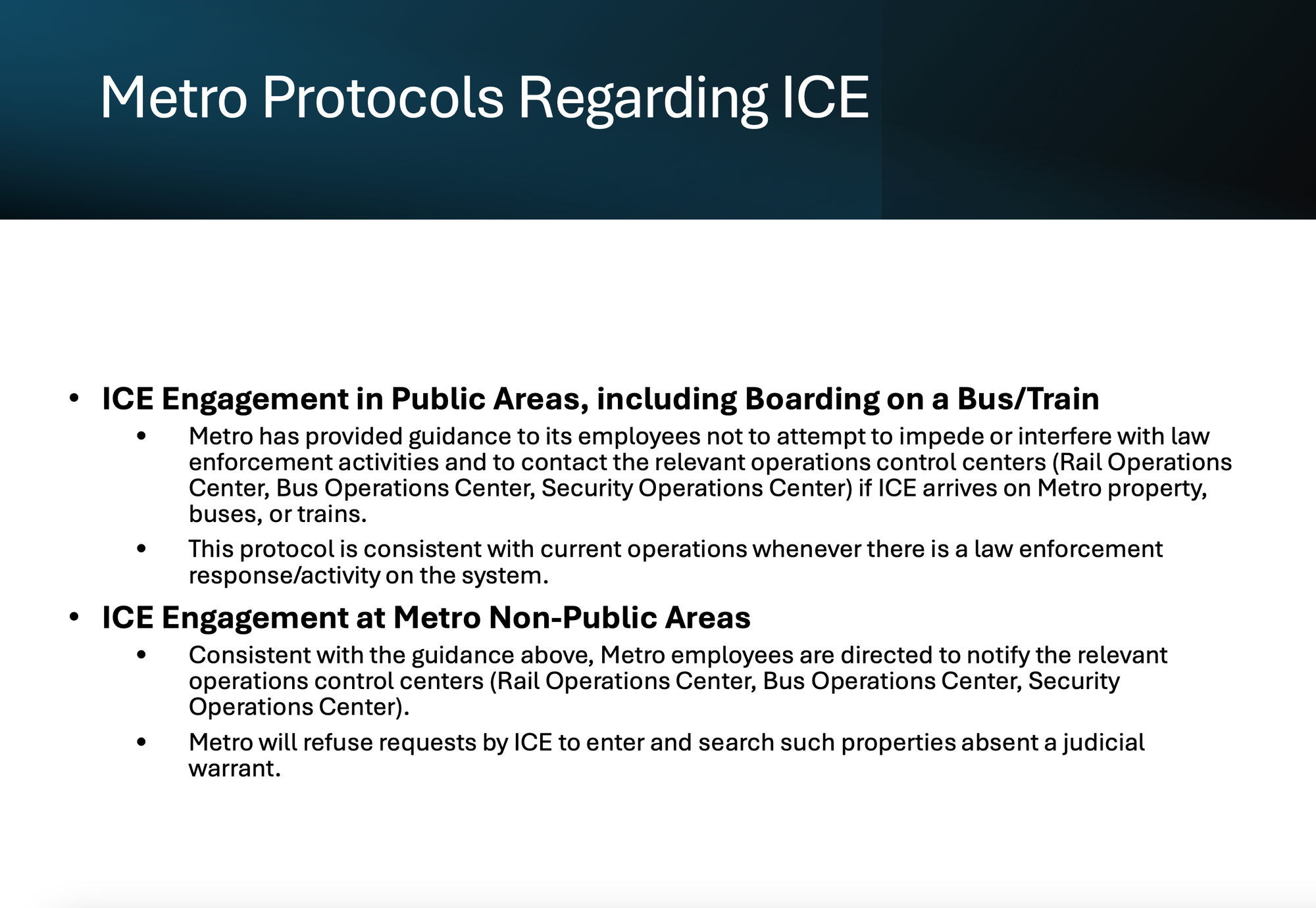 Metro Protocols Regarding ICE • ICE Engagement in Public Areas, including Boarding on a Bus/Train • Metro has provided guidance to its employees not to attempt to impede or interfere with law enforcement activities and to contact the relevant operations control centers (Rail Operations Center, Bus Operations Center, Security Operations Center) if ICE arrives on Metro property, buses, or trains. • This protocol is consistent with current operations whenever there is a law enforcement response/activity on the system. • ICE Engagement at Metro Non-Public Areas • Consistent with the guidance above, Metro employees are directed to notify the relevant operations control centers (Rail Operations Center, Bus Operations Center, Security Operations Center). • Metro will refuse requests by ICE to enter and search such properties absent a judicial warrant.