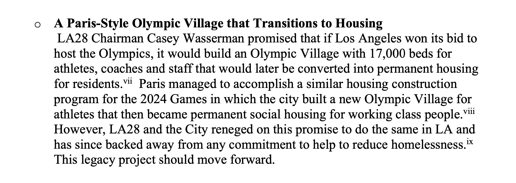 A Paris-Style Olympic Village that Transitions to Housing LA28 Chairman Casey Wasserman promised that if Los Angeles won its bid to host the Olympics, it would build an Olympic Village with 17,000 beds for athletes, coaches and staff that would later be converted into permanent housing for residents.vii Paris managed to accomplish a similar housing construction program for the 2024 Games in which the city built a new Olympic Village for athletes that then became permanent social housing for working class people.viii However, LA28 and the City reneged on this promise to do the same in LA and has since backed away from any commitment to help to reduce homelessness.ix This legacy project should move forward.