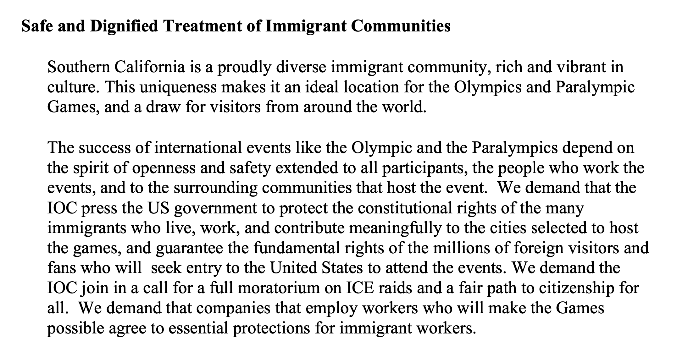 Safe and Dignified Treatment of Immigrant Communities Southern California is a proudly diverse immigrant community, rich and vibrant in culture. This uniqueness makes it an ideal location for the Olympics and Paralympic Games, and a draw for visitors from around the world. The success of international events like the Olympic and the Paralympics depend on the spirit of openness and safety extended to all participants, the people who work the events, and to the surrounding communities that host the event. We demand that the IOC press the US government to protect the constitutional rights of the many immigrants who live, work, and contribute meaningfully to the cities selected to host the games, and guarantee the fundamental rights of the millions of foreign visitors and fans who will seek entry to the United States to attend the events. We demand the IOC join in a call for a full moratorium on ICE raids and a fair path to citizenship for all. We demand that companies that employ workers who will make the Games possible agree to essential protections for immigrant workers.