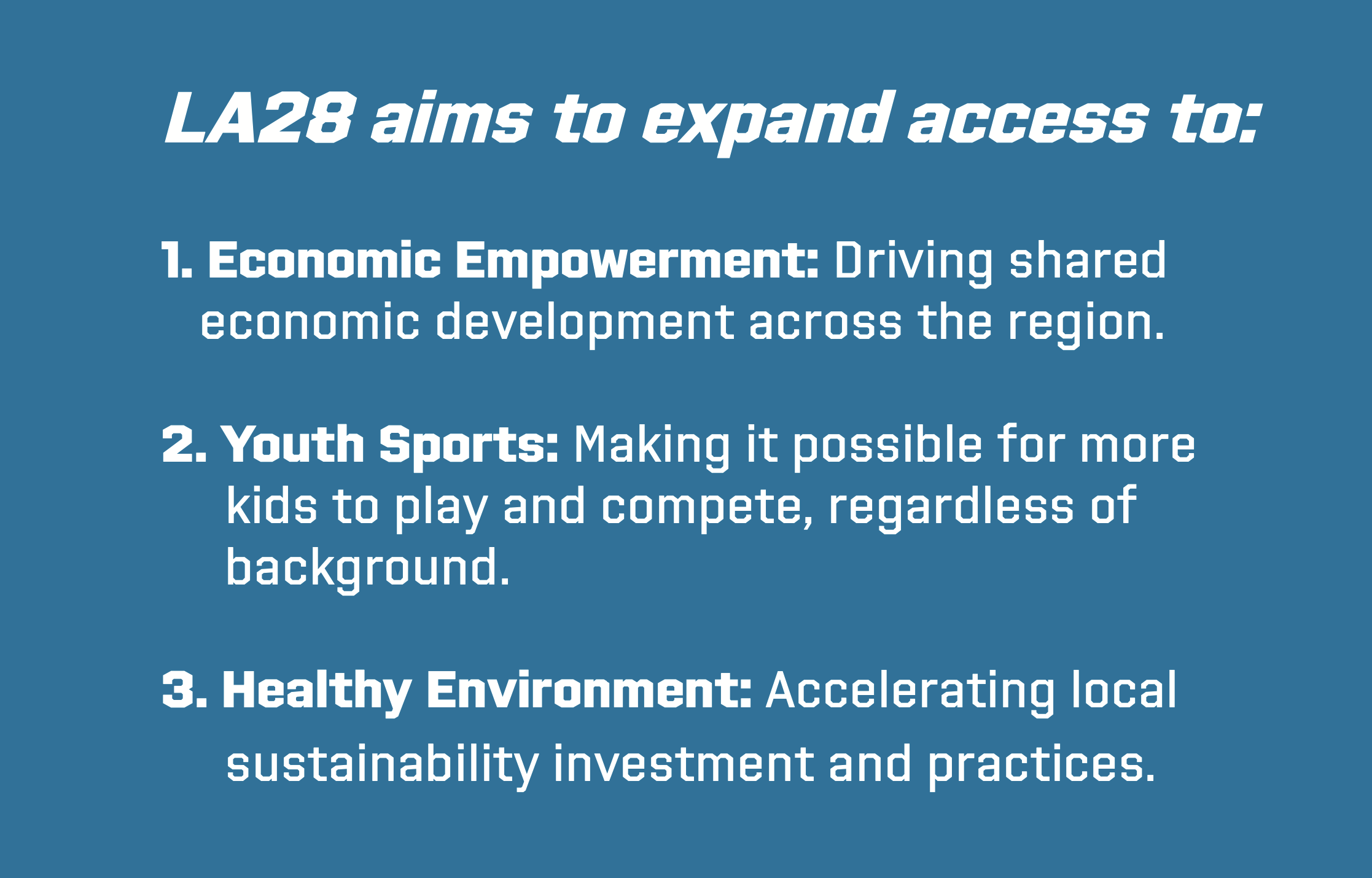 LA28 aims to expand access to: 1. Economic Empowerment: Driving shared economic development across the region. 2. Youth Sports: Making it possible for more kids to play and compete, regardless of background. 3. Healthy Environment: Accelerating local sustainability investment and practices