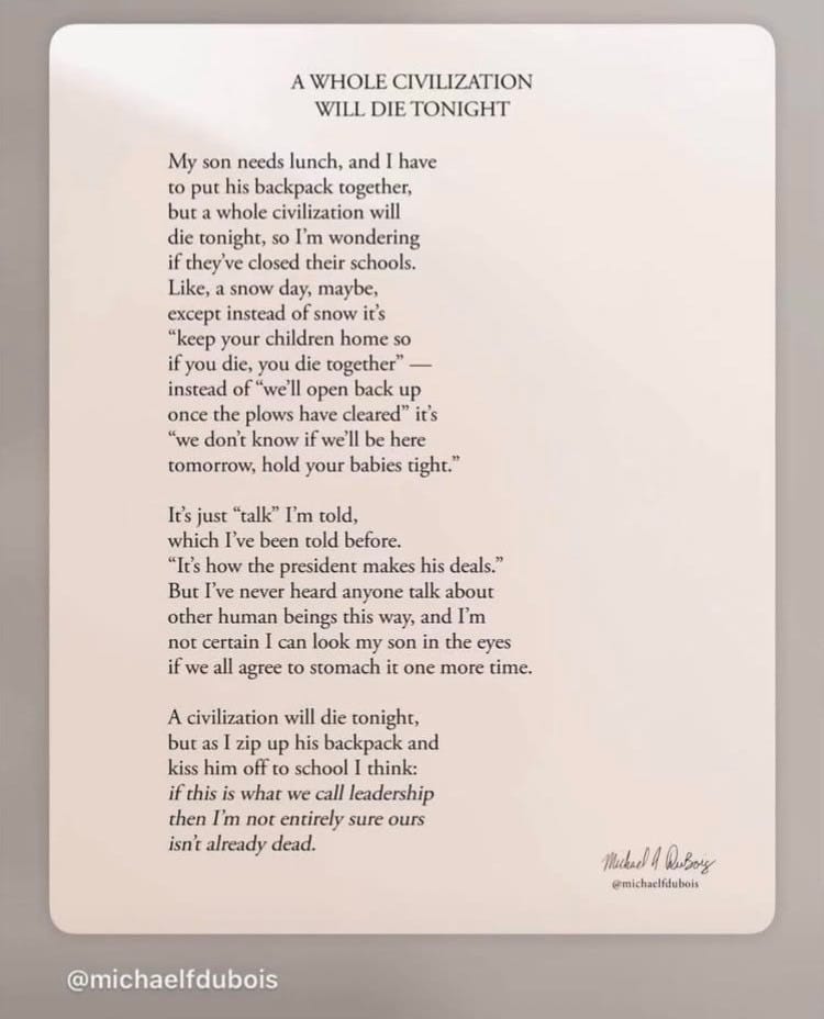 Poem: “ My son needs lunch, and I have to put his backpack together, but a whole civilization will die tonight, so I'm wondering if they've closed their schools. Like, a snow day, maybe, except instead of snow it's "keep your children home so if you die, you die together" — instead of "well open back up once the plows have cleared" it's "we don't know if we'll be here tomorrow, hold your babies tight." It's just "talk" I'm told, which I've been told before. "It's how the president makes his deals." But I've never heard anyone talk about other human beings this way, and I'm not certain I can look my son in the eyes if we all agree to stomach it one more time. A civilization will die tonight, but as I zip up his backpack and kiss him off to school I think: if this is what we call leadership then I'm not entirely sure ours isn't already dead. @michaelfdubois Mukal 4 DuBoy @michacifdubois”