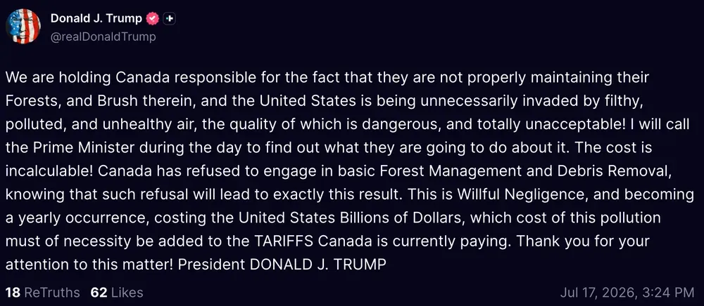 Trump Truth Social post: "We are holding Canada responsible for the fact that they are not properly maintaining their Forests, and Brush therein, and the United States is being unnecessarily invaded by filthy, polluted, and unhealthy air, the quality of which is dangerous, and totally unacceptable! I will call the Prime Minister during the day to find out what they are going to do about it. The cost is incalculable! Canada has refused to engage in basic Forest Management and Debris Removal, knowing that such refusal will lead to exactly this result. This is Willful Negligence, and becoming a yearly occurrence, costing the United States Billions of Dollars, which cost of this pollution must of necessity be added to the TARIFFS Canada is currently paying. Thank you for your attention to this matter! President DONALD J. TRUMP"