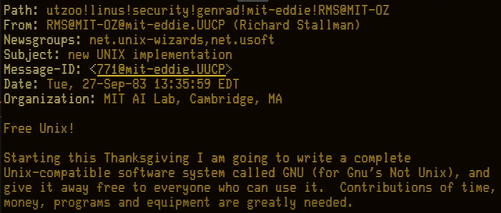 Path: utzoo!linus!security!genrad!mit-eddie!RMS@MIT-OZ From: RMSOMIT-OZ@mit-eddie.UUCP (Richard Stallman) Newsgroups: net.unix-wizards, net.usoft Subject: new UNIX implementation Message-ID: <771@mit-eddie.UUCP> Date: Tue, 27-Sep-83 13:35:59 EDT Organization: MIT AI Lab, Cambridge, MA  Free Unix!  Starting this Thanksgiving I am going to write a complete Unix-compatible software system called GNU (for Gnu's Not Unix), and give it away free to everyone who can use it. Contributions of time, money, programs and equipment are greatly needed.