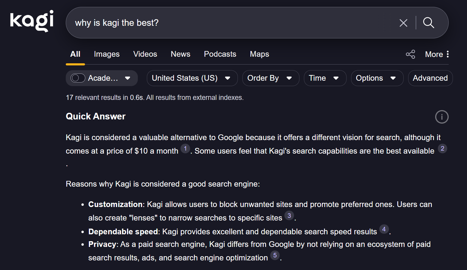 Kagi screenshot: "kagi  why is kagi the best?  X  All  Images  Videos  News  Podcasts  Maps  R  Acade ...  United States (US)  17 relevant results in 0.6s. All results from external indexes.  Quick Answer  Kagi is considered a valuable alternative to Google because it offers a different vision for search, although it 1  Order By  Time  Options  More :  Advanced  Some users feel that Kagi's search capabilities are the best available  comes at a price of $10 a month  2  Reasons why Kagi is considered a good search engine:  . Customization: Kagi allows users to block unwanted sites and promote preferred ones. Users can 3  · Dependable speed: Kagi provides excellent and dependable search speed results . Privacy: As a paid search engine, Kagi differs from Google by not relying on an ecosystem of paid 5  also create "lenses" to narrow searches to specific sites  4  search results, ads, and search engine optimization"