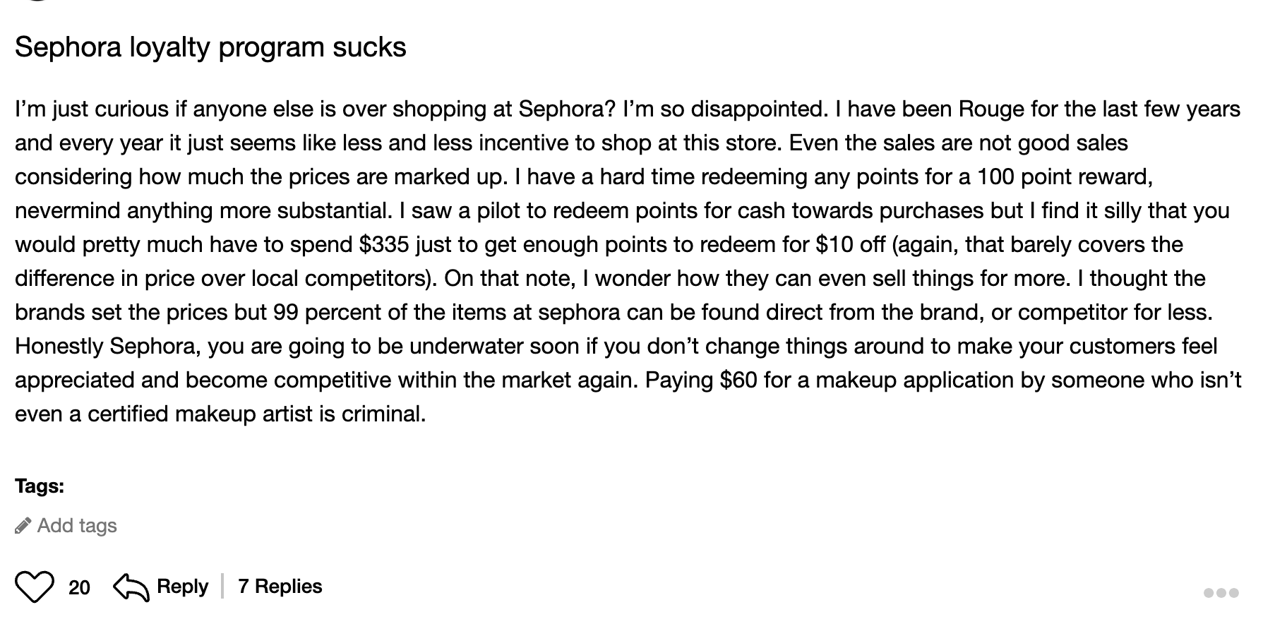 A screenshot of a customer complaint on Sephora’s Beauty Insider community forum: Sephora loyalty program sucks. I’m just curious if anyone else is over shopping at Sephora? I’m so disappointed. I have been Rouge for the last few years and every year it just seems like less and less incentive to shop at this store. Even the sales are not good sales considering how much the prices are marked up. I have a hard time redeeming any points for a 100 point reward, nevermind anything more substantial. I saw a pilot to redeem points for cash towards purchases but I find it silly that you would pretty much have to spend $335 just to get enough points to redeem for $10 off (again, that barely covers the difference in price over local competitors). On that note, I wonder how they can even sell things for more. I thought the brands set the prices but 99 percent of the items at Sephora can be found direct from the brand, or competitor for less. Honestly Sephora, you are going to be underwater soon if you don’t change things around to make your customers feel appreciated and become competitive within the market again. Paying $60 for a makeup application by someone who isn’t even a certified makeup artist is criminal.The review has 20 likes and 7 replies.