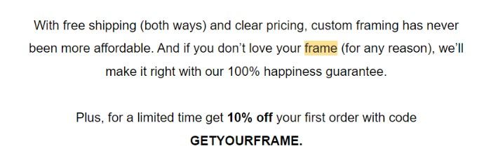 A screenshot of the body text of Framebirdge’s first welcome email: With free shipping (both ways) and clear pricing, custom framing has never been more affordable. And if you don’t love your frame (for any reason), we’ll make it right without 100% happiness guarantee. Plus, for a limited time get 10% off your first order with code GET YOUR FRAME. 