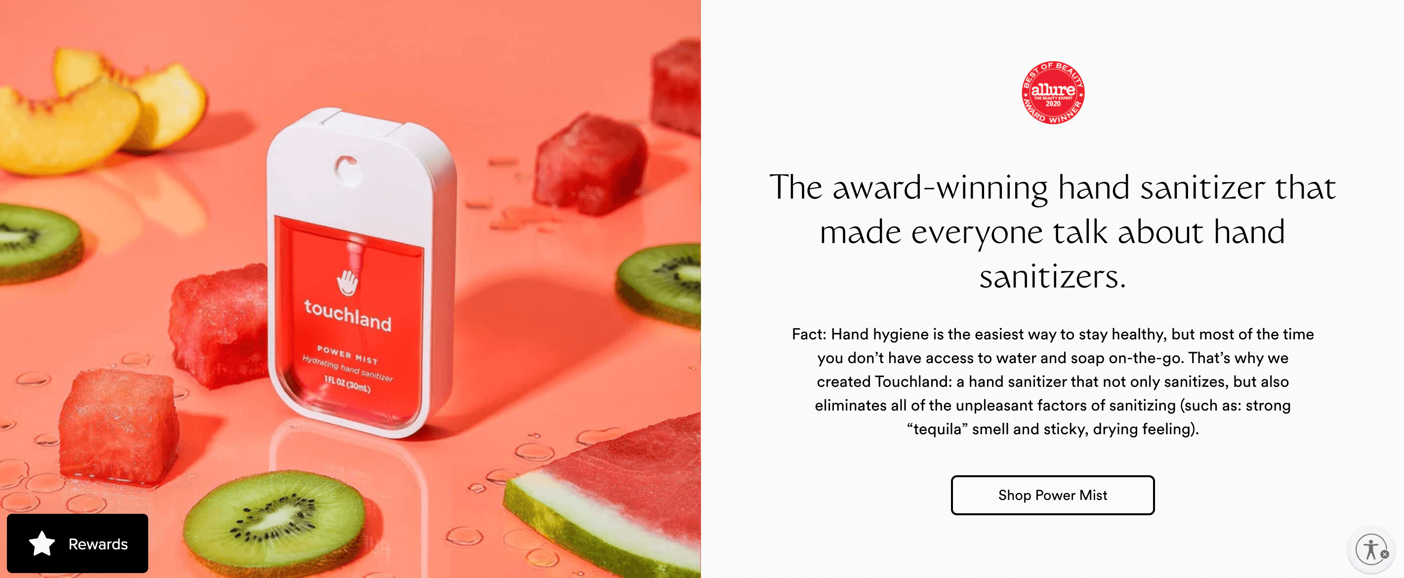 A screenshot of touchland’s homepage showing a product image and description. It shows an image of its pink Power Mist spray hand sanitizer on a light pink surface surrounded by slices of fruit: watermelon, kiwi, and peaches. The text beside the image says: The award-winning hand sanitizer that made everyone talk about hand sanitizers. Fact: Hand hygiene is the easiest way to stay healthy, but most of the time you don’t have access to water and soap on-the-go. That’s why we created Touchland: a hand sanitizer that not only sanitizes, but also eliminates all of the unpleasant factors of sanitizing (such as: strong “tequila” smell and sticky, drying feeling). Shop Power Mist.
